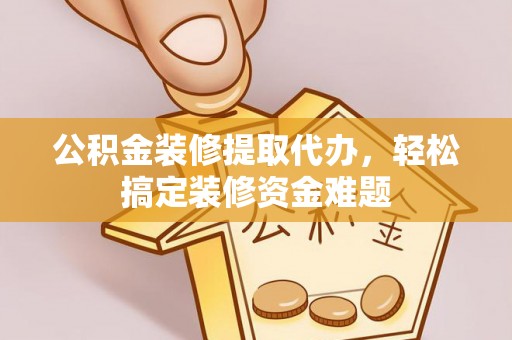 清原公积金装修提取代办，轻松搞定装修资金难题