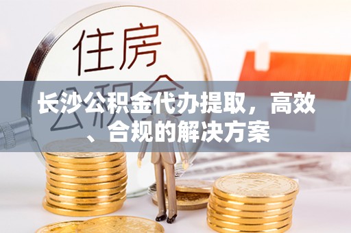 清原长沙公积金代办提取，高效、合规的解决方案