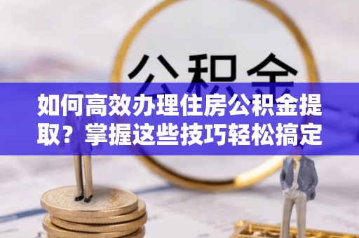 清原如何高效办理住房公积金提取？掌握这些技巧轻松搞定