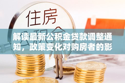 清原解读最新公积金贷款调整通知，政策变化对购房者的影响