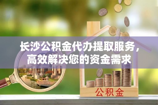 清原长沙公积金代办提取服务，高效解决您的资金需求
