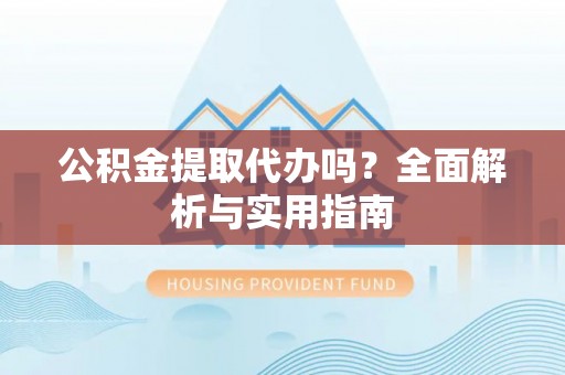 清原公积金提取代办吗？全面解析与实用指南
