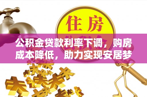 清原公积金贷款利率下调，购房成本降低，助力实现安居梦