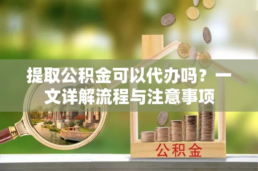 清原提取公积金可以代办吗？一文详解流程与注意事项