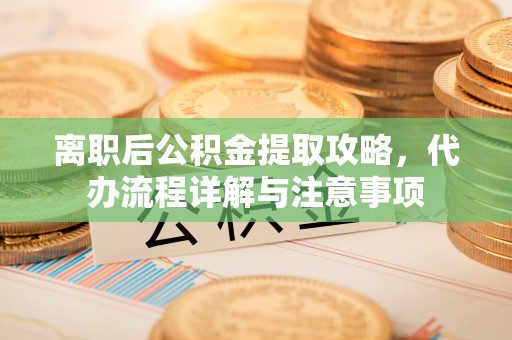 清原离职后公积金提取攻略，代办流程详解与注意事项