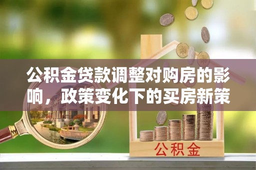 清原公积金贷款调整对购房的影响，政策变化下的买房新策略