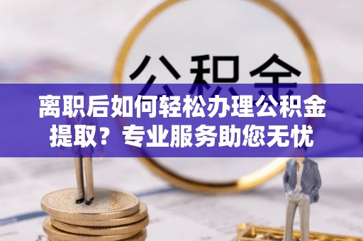 清原离职后如何轻松办理公积金提取？专业服务助您无忧