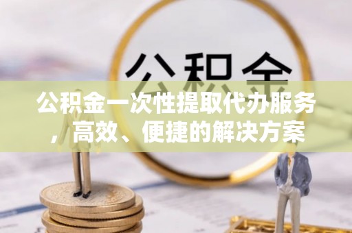 清原公积金一次性提取代办服务，高效、便捷的解决方案