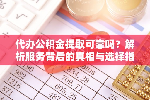 清原代办公积金提取可靠吗？解析服务背后的真相与选择指南