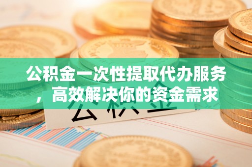 清原公积金一次性提取代办服务，高效解决你的资金需求