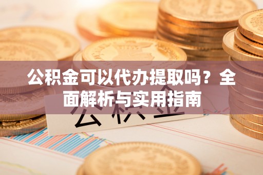 清原公积金可以代办提取吗？全面解析与实用指南