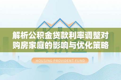 清原解析公积金贷款利率调整对购房家庭的影响与优化策略