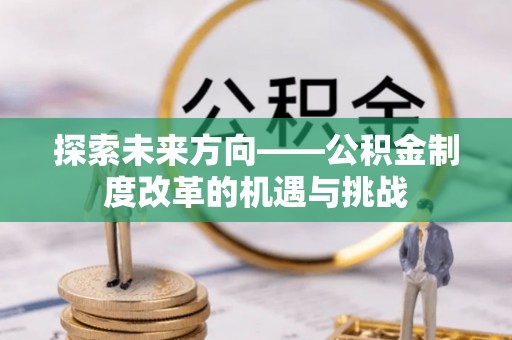 清原探索未来方向——公积金制度改革的机遇与挑战