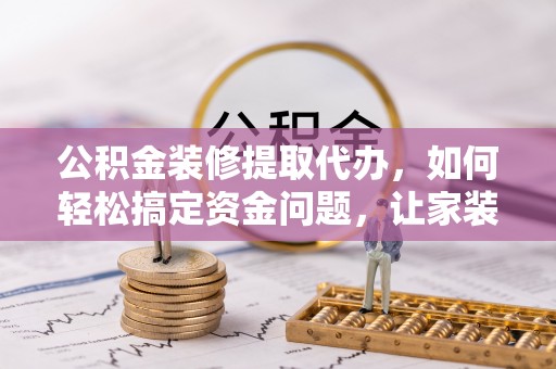 清原公积金装修提取代办，如何轻松搞定资金问题，让家装无忧