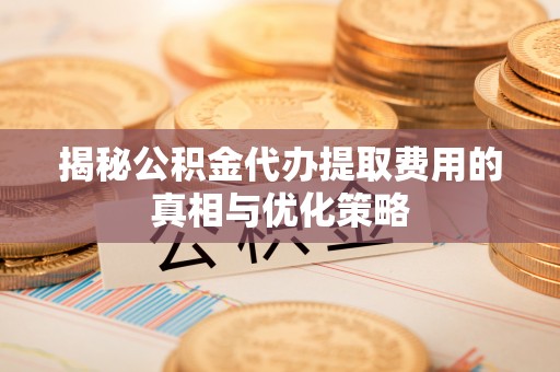 清原揭秘公积金代办提取费用的真相与优化策略