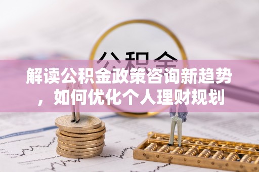 清原解读公积金政策咨询新趋势，如何优化个人理财规划