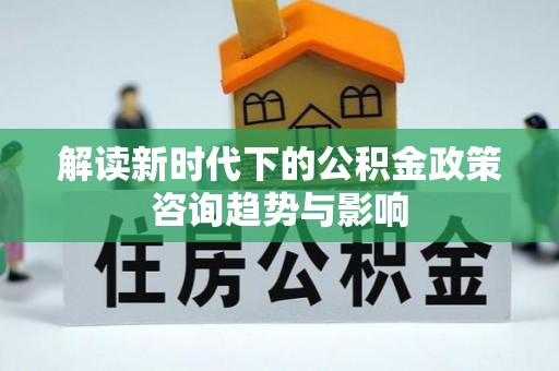 清原解读新时代下的公积金政策咨询趋势与影响