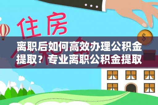 清原离职后如何高效办理公积金提取？专业离职公积金提取代办服务详解