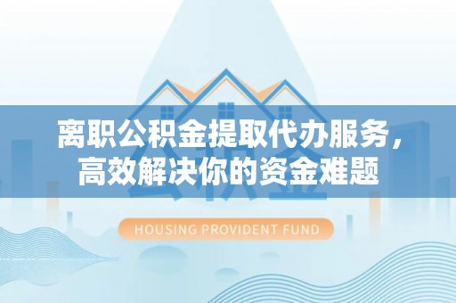 清原离职公积金提取代办服务，高效解决你的资金难题