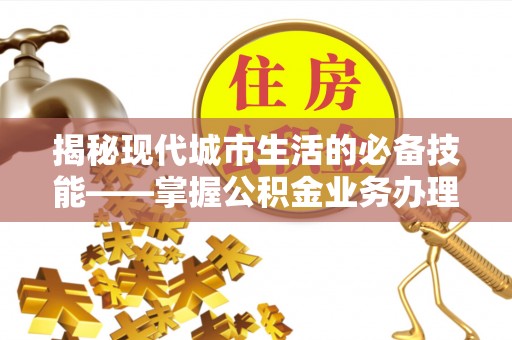 清原揭秘现代城市生活的必备技能——掌握公积金业务办理流程
