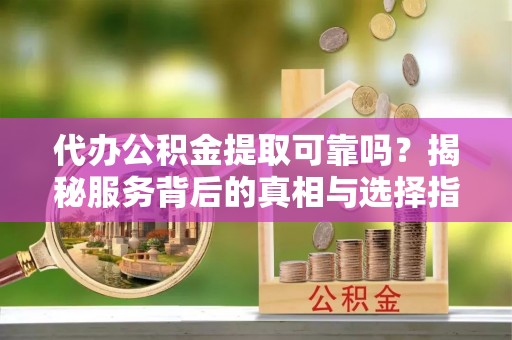 清原代办公积金提取可靠吗？揭秘服务背后的真相与选择指南
