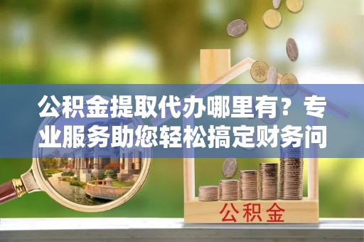 清原公积金提取代办哪里有？专业服务助您轻松搞定财务问题