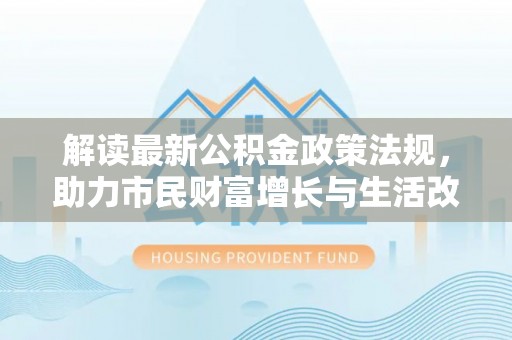 清原解读最新公积金政策法规，助力市民财富增长与生活改善
