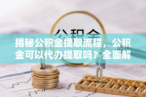 清原揭秘公积金提取流程，公积金可以代办提取吗？全面解析与实用指南