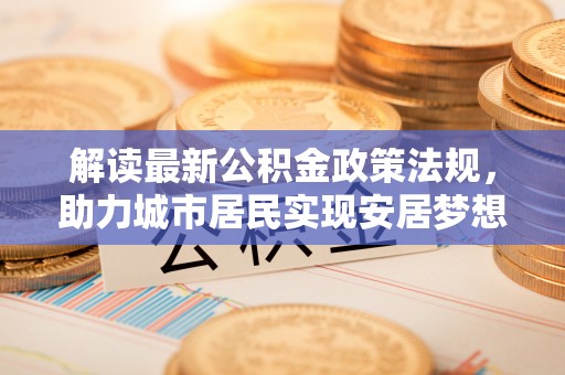 清原解读最新公积金政策法规，助力城市居民实现安居梦想