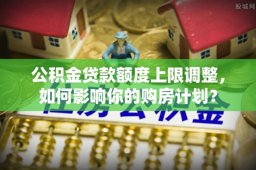 清原公积金贷款额度上限调整，如何影响你的购房计划？