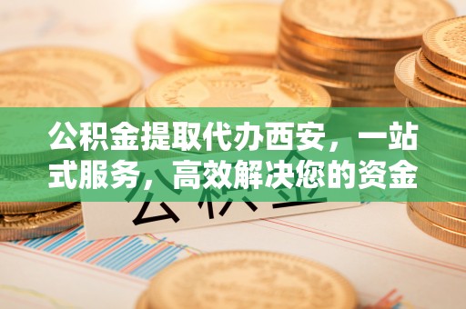清原公积金提取代办西安，一站式服务，高效解决您的资金需求