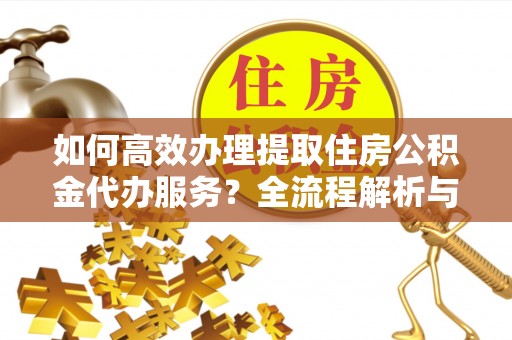 清原如何高效办理提取住房公积金代办服务？全流程解析与技巧分享