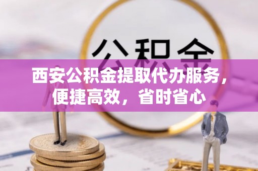 清原西安公积金提取代办服务，便捷高效，省时省心