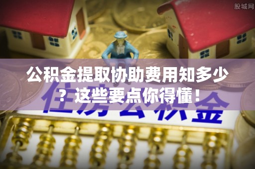 清原公积金提取协助费用知多少？这些要点你得懂！