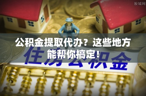 清原公积金提取代办？这些地方能帮你搞定！