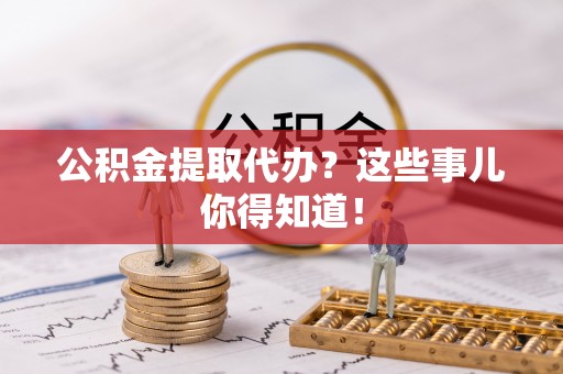 清原公积金提取代办？这些事儿你得知道！