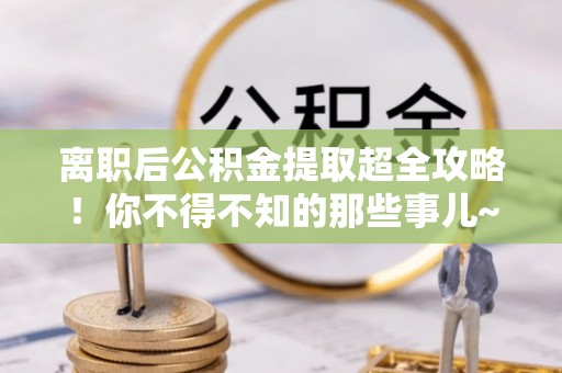 清原离职后公积金提取超全攻略！你不得不知的那些事儿~