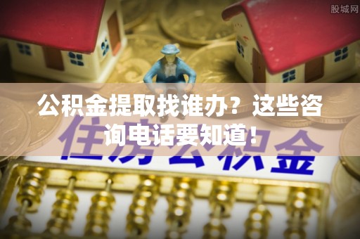 清原公积金提取找谁办？这些咨询电话要知道！