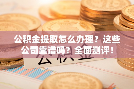 清原公积金提取怎么办理？这些公司靠谱吗？全面测评！