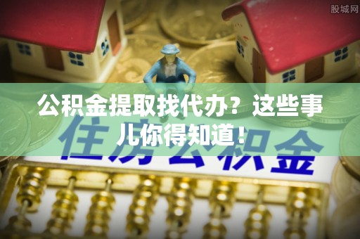 清原公积金提取找代办？这些事儿你得知道！