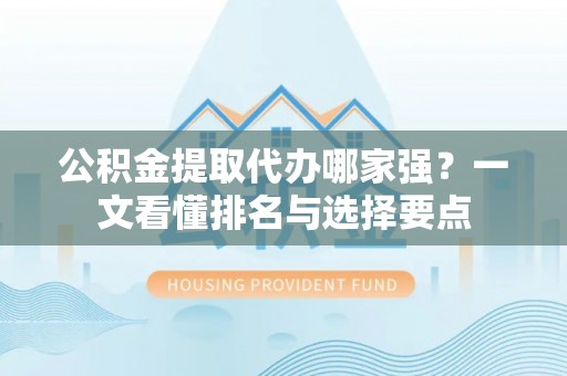 清原公积金提取代办哪家强？一文看懂排名与选择要点
