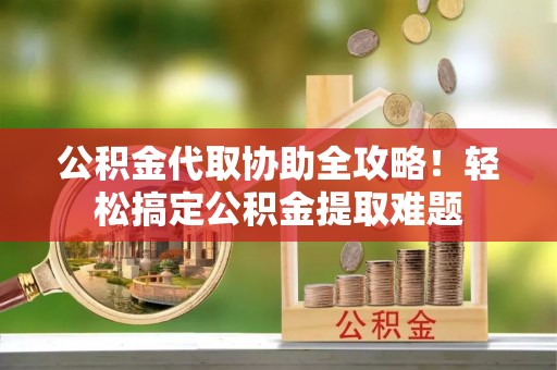 清原公积金代取协助全攻略！轻松搞定公积金提取难题