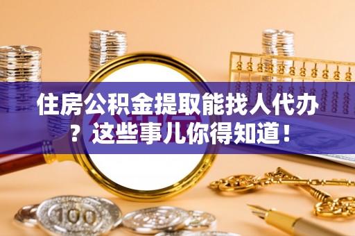 清原住房公积金提取能找人代办？这些事儿你得知道！