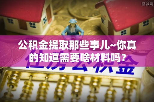 清原公积金提取那些事儿~你真的知道需要啥材料吗？