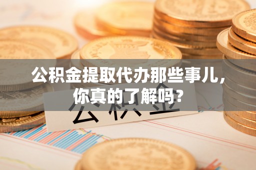 清原公积金提取代办那些事儿，你真的了解吗？