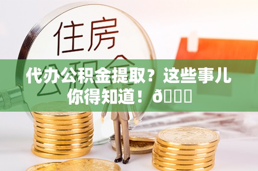 清原代办公积金提取？这些事儿你得知道！😎