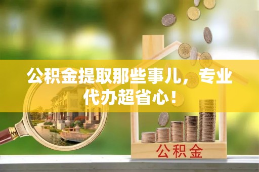 清原公积金提取那些事儿，专业代办超省心！