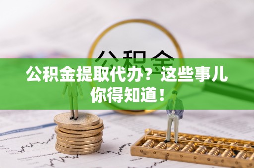 清原公积金提取代办？这些事儿你得知道！