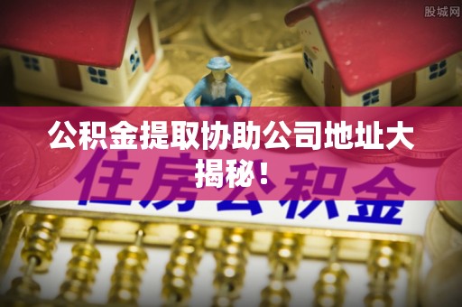 清原公积金提取协助公司地址大揭秘！