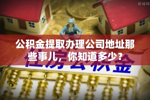 清原公积金提取办理公司地址那些事儿，你知道多少？
